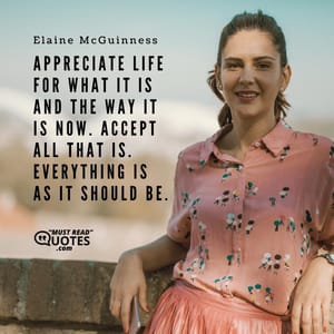 Appreciate life for what it is and the way it is now. Accept all that is. Everything is as it should be.