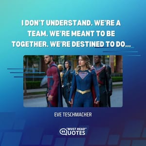 I don't understand. We're a team. We're meant to be together. We're destined to do...