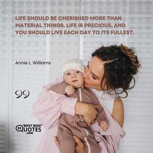Life should be cherished more than material things. Life is precious, and you should live each day to its fullest.