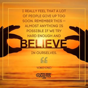 I really feel that a lot of people give up too soon. Remember this — almost anything is possible if we try hard enough and believe in ourselves.