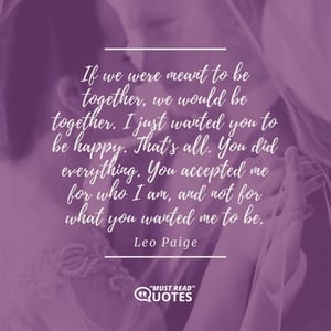 If we were meant to be together, we would be together. I just wanted you to be happy. That's all. You did everything. You accepted me for who I am, and not for what you wanted me to be.
