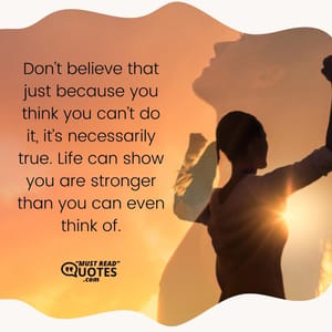 Don’t believe that just because you think you can’t do it, it’s necessarily true. Life can show you are stronger than you can even think of.