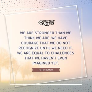We are stronger than we think we are. We have courage that we do not recognize until we need it. We are equal to challenges that we haven’t even imagined yet.