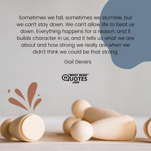 Sometimes we fall, sometimes we stumble, but we can’t stay down. We can’t allow life to beat us down. Everything happens for a reason, and it builds character in us, and it tells us what we are about and how strong we really are when we didn’t think we could be that strong.