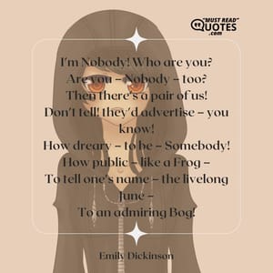 I'm Nobody! Who are you? Are you – Nobody – too? Then there's a pair of us! Don't tell! they'd advertise – you know! How dreary – to be – Somebody! How public – like a Frog – To tell one's name – the livelong June – To an admiring Bog!