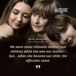 We were never intimate mother and children while she was our mother - but... when she became our child, the affection came.