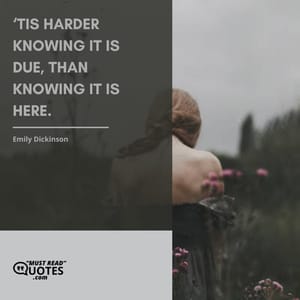 ‘Tis harder knowing it is due, Than knowing it is here.