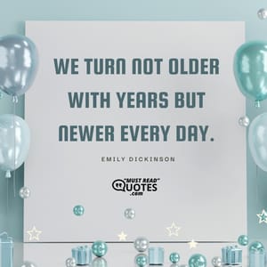 We turn not older with years but newer every day.