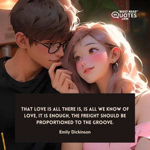 That Love is all there is, is all we know of Love, it is enough, the freight should be proportioned to the groove.