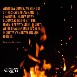 When day comes, we step out of the shade aflame and unafraid. The new dawn blooms as we free it. For there is always light. If only we’re brave enough to see it. If only we’re brave enough to be it.