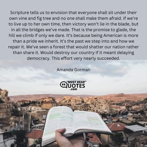 Scripture tells us to envision that everyone shall sit under their own vine and fig tree and no one shall make them afraid. If we’re to live up to her own time, then victory won’t lie in the blade, but in all the bridges we’ve made. That is the promise to glade, the hill we climb if only we dare. It’s because being American is more than a pride we inherit. It’s the past we step into and how we repair it. We’ve seen a forest that would shatter our nation rather than share it. Would destroy our country if it meant delaying democracy. This effort very nearly succeeded.
