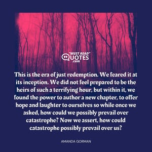 This is the era of just redemption. We feared it at its inception. We did not feel prepared to be the heirs of such a terrifying hour, but within it, we found the power to author a new chapter, to offer hope and laughter to ourselves so while once we asked, how could we possibly prevail over catastrophe? Now we assert, how could catastrophe possibly prevail over us?