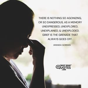There is nothing so agonizing, or so dangerous, as a memory unexpressed, unexplored, unexplained, & unexploded. Grief is the grenade that always goes off.