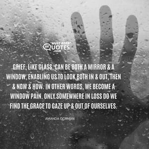 Grief, like glass, can be both a mirror & a window, enabling us to look both in & out, then & now & how. In other words, we become a window pain. Only somewhere in loss do we find the grace to gaze up & out of ourselves.