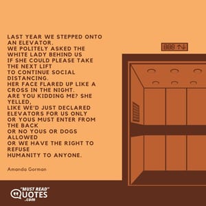 Last year we stepped onto an elevator. We politely asked the white lady behind us If she could please take the next lift To continue social distancing. Her face flared up like a cross in the night. Are you kidding me? she yelled, Like we'd just declared Elevators for us only Or Yous must enter from the back Or No yous or dogs allowed Or We have the right to refuse Humanity to anyone.
