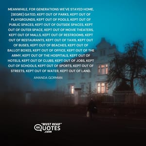 Meanwhile, for generations we've stayed home, [segre] gated, kept out of parks, kept out of playgrounds, kept out of pools, kept out of public spaces, kept out of outside spaces, kept out of outer space, kept out of movie theaters, kept out of malls, kept out of restrooms, kept out of restaurants, kept out of taxis, kept out of buses, kept out of beaches, kept out of ballot boxes, kept out of office, kept out of the army, kept out of the hospitals, kept out of hotels, kept out of clubs, kept out of jobs, kept out of schools, kept out of sports, kept out of streets, kept out of water, kept out of land.