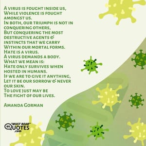 A virus is fought inside us, While violence is fought amongst us. In both, our triumph is not in conquering others, But conquering the most destructive agents & instincts that we carry Within our mortal forms. Hate is a virus. A virus demands a body. What we mean is: Hate only survives when hosted in humans. If we are to give it anything, Let it be our sorrow & never our skin. To love just may be The fight of our lives.