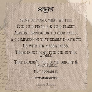 Every second, what we feel For our people & our planet Almost brings us to our knees, A compassion that nearly destroys Us with its massiveness. There is no love for or in this world That doesn't feel both bright & unbearable, Uncarriable.