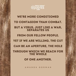 We’re more conditioned To contagion than combat. But a virus, just like a war, separates us From our fellow people. Yet if we are willing, the cut Can be an aperture, the hole Through which we reach for the whole Of one another.