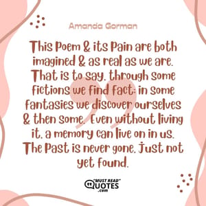 This poem & its pain are both imagined & as real as we are. That is to say, through some fictions we find fact; in some fantasies we discover ourselves & then some. Even without living it, a memory can live on in us. The past is never gone, just not yet found.