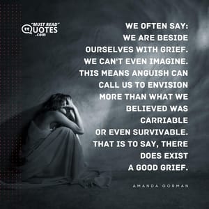 We often say: We are beside ourselves with grief. We can't even imagine. This means anguish can call us to envision More than what we believed was carriable Or even survivable. That is to say, there does exist A good grief.
