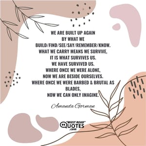 We are built up again By what we Build/find/see/say/remember/know. What we carry means we survive, It is what survives us. We have survived us. Where once we were alone, Now we are beside ourselves. Where once we were barbed & brutal as blades, Now we can only imagine.
