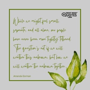 While we might feel small, separate, and all alone, our people have never been more tightly tethered. The question’s not if we will weather this unknown, but how we will weather the unknown together.