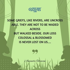 Some griefs, like rivers, are uncross able. They are not to be waded across but walked beside. Our loss colossal & blossomed is never lost on us....
