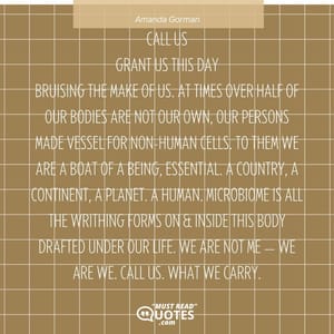 CALL US Grant us this day Bruising the make of us. At times over half of our bodies Are not our own, Our persons made vessel For non-human cells. To them we are A boat of a being, Essential. A country, A continent, A planet. A human Microbiome is all the writhing forms on & inside this body Drafted under our life. We are not me — We are we. Call us What we carry.
