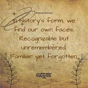 In history’s form, we find our own faces, Recognizable but unremembered, Familiar yet forgotten.