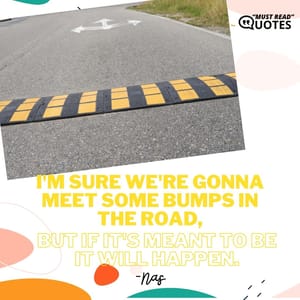 I'm sure we're gonna meet some bumps in the road, but if it's meant to be it will happen.