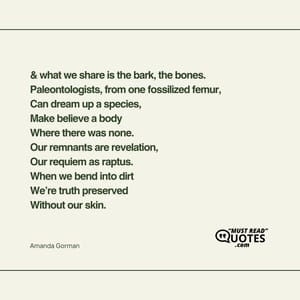 & what we share is the bark, the bones. Paleontologists, from one fossilized femur, Can dream up a species, Make believe a body Where there was none. Our remnants are revelation, Our requiem as raptus. When we bend into dirt We’re truth preserved Without our skin.
