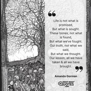 Life is not what is promised, But what is sought. These bones, not what is found, But what we’ve fought. Our truth, not what we said, But what we thought. Our lesson, all we have taken & all we have brought.