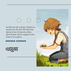 As kids we sat in grass, Fished our hands into the dirt. We felt that damp brown Universe writhe, alert & alive, Earth cupped in the boat of our palms.