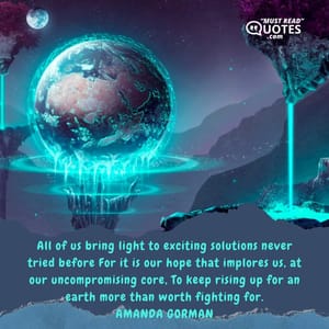 All of us bring light to exciting solutions never tried before For it is our hope that implores us, at our uncompromising core, To keep rising up for an earth more than worth fighting for.