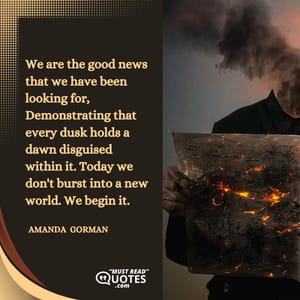 We are the good news that we have been looking for, Demonstrating that every dusk holds a dawn disguised within it. Today we don't burst into a new world. We begin it.