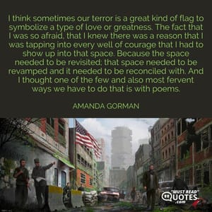 I think sometimes our terror is a great kind of flag to symbolize a type of love or greatness. The fact that I was so afraid, that I knew there was a reason that I was tapping into every well of courage that I had to show up into that space. Because the space needed to be revisited; that space needed to be revamped and it needed to be reconciled with. And I thought one of the few and also most fervent ways we have to do that is with poems.