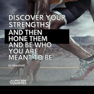 Discover your strengths and then hone them and be who you are meant to be.