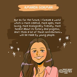 But as for the future, I foresee a world which is more creative, more open, more loving, more ecologically friendly, more honest about its history and progress, and I think a lot of those contributions will be made by young people.