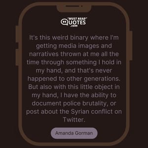It's this weird binary where I'm getting media images and narratives thrown at me all the time through something I hold in my hand, and that's never happened to other generations. But also with this little object in my hand, I have the ability to document police brutality, or post about the Syrian conflict on Twitter.