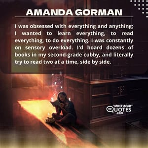 I was obsessed with everything and anything; I wanted to learn everything, to read everything, to do everything. I was constantly on sensory overload. I'd hoard dozens of books in my second-grade cubby, and literally try to read two at a time, side by side.0.