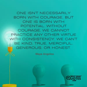 One isn't necessarily born with courage, but one is born with potential. Without courage, we cannot practice any other virtue with consistency. We can't be kind, true, merciful, generous, or honest.