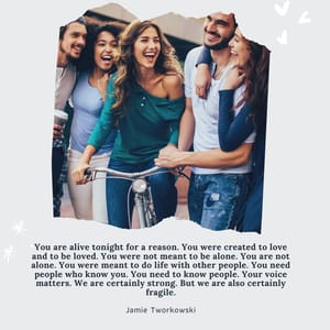 You are alive tonight for a reason. You were created to love and to be loved. You were not meant to be alone. You are not alone. You were meant to do life with other people. You need people who know you. You need to know people. Your voice matters. We are certainly strong. But we are also certainly fragile.