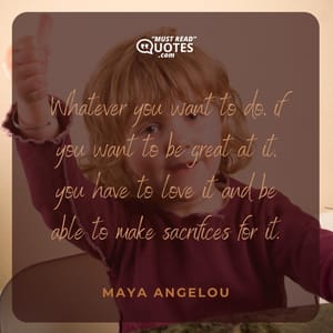 Whatever you want to do, if you want to be great at it, you have to love it and be able to make sacrifices for it.