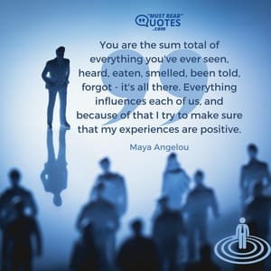 You are the sum total of everything you've ever seen, heard, eaten, smelled, been told, forgot - it's all there. Everything influences each of us, and because of that I try to make sure that my experiences are positive.