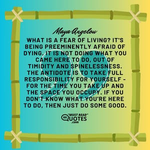 What is a fear of living? It's being preeminently afraid of dying. It is not doing what you came here to do, out of timidity and spinelessness. The antidote is to take full responsibility for yourself - for the time you take up and the space you occupy. If you don't know what you're here to do, then just do some good.