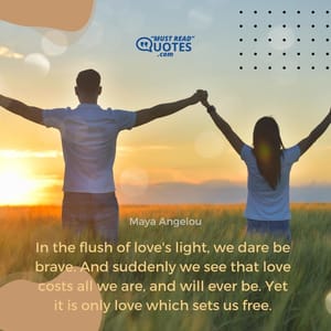 In the flush of love's light, we dare be brave. And suddenly we see that love costs all we are, and will ever be. Yet it is only love which sets us free.