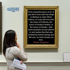 Find a beautiful piece of art. If you fall in love with Van Gogh or Matisse or John Oliver Killens, or if you fall love with the music of Coltrane, the music of Aretha Franklin, or the music of Chopin - find some beautiful art and admire it, and realize that that was created by human beings just like you, no more human, no less.