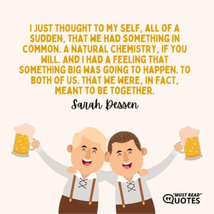 I just thought to my self, all of a sudden, that we had something in common. A natural chemistry, if you will. And I had a feeling that something big was going to happen. To both of us. That we were, in fact, meant to be together.