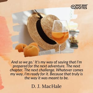And so we go.' It's my way of saying that I'm prepared for the next adventure. The next chapter. The next challenge. Whatever comes my way, I'm ready for it. Because that truly is the way it was meant to be.